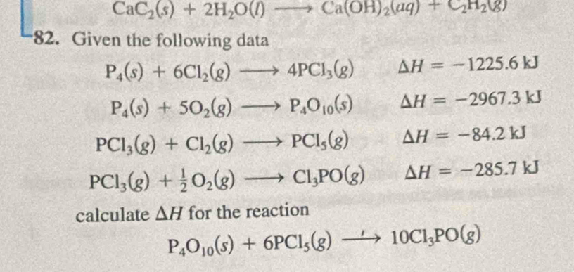 CaC_2(s)+2H_2O(l)to Ca(OH)_2(aq)+C_2H_2(g)
82. Given the following data
P_4(s)+6Cl_2(g)to 4PCl_3(g) Delta H=-1225.6kJ
P_4(s)+5O_2(g)to P_4O_10(s) △ H=-2967.3kJ
PCl_3(g)+Cl_2(g)to PCl_5(g) Delta H=-84.2kJ
PCl_3(g)+ 1/2 O_2(g)to Cl_3PO(g) Delta H=-285.7kJ
calculate △ H for the reaction
P_4O_10(s)+6PCl_5(g)to 10Cl_3PO(g)