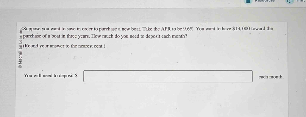 Suppose you want to save in order to purchase a new boat. Take the APR to be 9.6%. You want to have $13, 000 toward the 
purchase of a boat in three years. How much do you need to deposit each month? 
5 
(Round your answer to the nearest cent.) 
You will need to deposit $ □ each month.