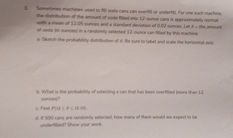 Sometimes machines used to fill soda cans can overfill or underfill. For one such machine, 
the distribution of the amount of soda filled into 12-ounce cans is approximately normal 
with a mean of 12.05 ounces and a standard deviation of 0.02 ounces. Let S= the amount 
of soda (in ounces) in a randomly selected 12-ounce can filled by this machine. 
a. Sketch the probability distribution of 8. Be sure to label and scale the horizontal axis. 
5. What is the probability of selecting a can that has been overfilled (more than 12
ounces)? 
c Find P(12≤ B≤ 12.10). 
d, if 500 cans are randomly selected, how many of them would we expect to be 
underfilled? Show your work.