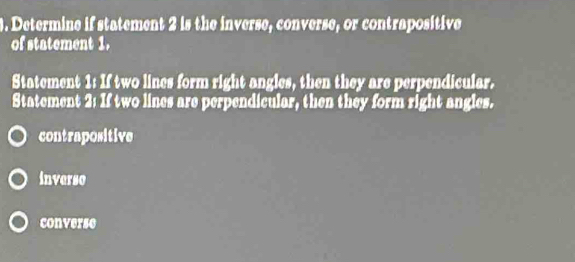 Determine if statement 2 is the inverse, converse, or contrapositive
of statement 1.
Statement 1: If two lines form right angles, then they are perpendicular.
Statement 2: If two lines are perpendicular, then they form right angles.
contrapositive
inverso
converse