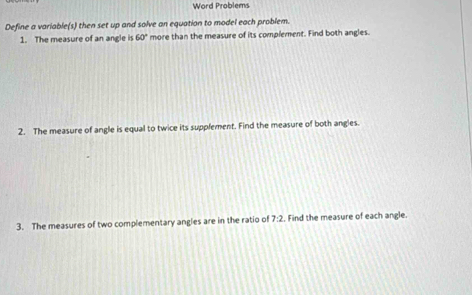 Word Problems 
Define a variable(s) then set up and solve an equation to model each problem. 
1. The measure of an angle is 60° more than the measure of its complement. Find both angles. 
2. The measure of angle is equal to twice its supplement. Find the measure of both angles. 
3. The measures of two complementary angles are in the ratio of 7:2. Find the measure of each angle.