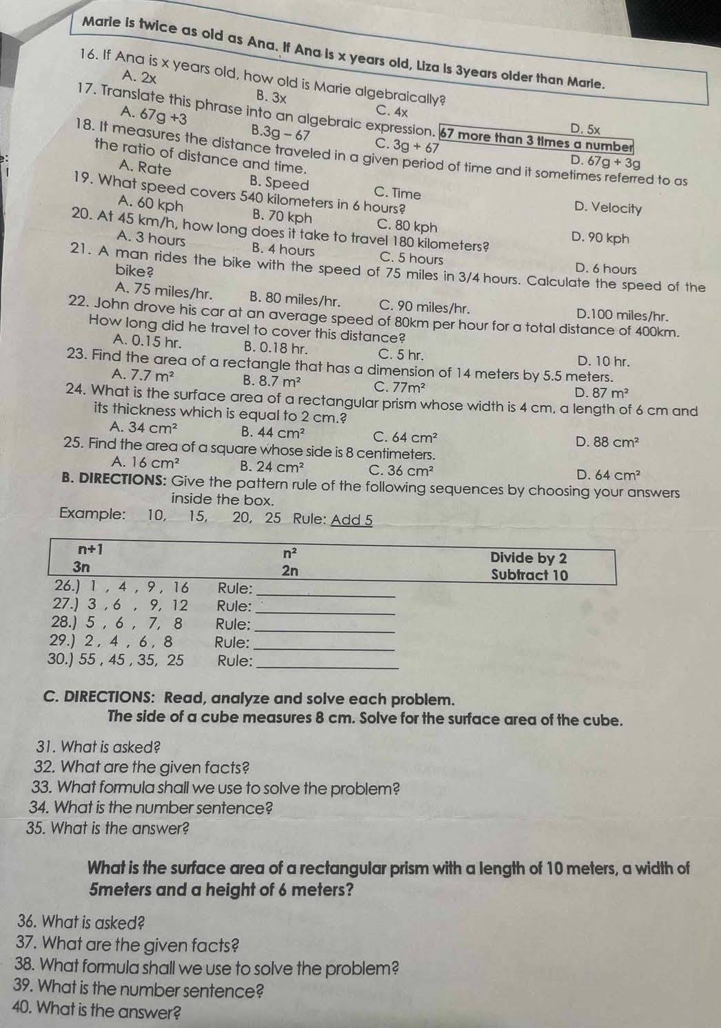 Marie is twice as old as Ana. If Ana is x years old, Liza is 3years older than Marle.
16. If Ana is x years old, how old is Marie algebraically?
A. 2x
B. 3x
C. 4x
17. Translate this phrase into an algebraic expression. 67 more than 3 times a number
A. 67g+3 B.3g-67 C. 3g+67
D. 5x
18. It measures the distance traveled in a given period of time and it sometimes referred to as
the ratio of distance and time.
D. 67g+3g
A. Rate B. Speed
19. What speed covers 540 kilometers in 6 hours?
C. Time D. Velocity
A. 60 kph B. 70 kph C. 80 kph D. 90 kph
20. At 45 km/h, how long does it take to travel 180 kilometers?
A. 3 hours B. 4 hours C. 5 hours D. 6 hours
21. A man rides the bike with the speed of 75 miles in 3/4 hours. Calculate the speed of the
bike?
A. 75 miles/hr. B. 80 miles/hr. C. 90 miles/hr. D.100 miles/hr.
22. John drove his car at an average speed of 80km per hour for a total distance of 400km.
How long did he travel to cover this distance?
A. 0.15 hr. B. 0.18 hr. C. 5 hr. D. 10 hr.
23. Find the area of a rectangle that has a dimension of 14 meters by 5.5 meters.
A. 7.7m^2 B. 8.7m^2 C. 77m^2
D. 87m^2
24. What is the surface area of a rectangular prism whose width is 4 cm, a length of 6 cm and
its thickness which is equal to 2 cm.?
A. 34cm^2 B. 44cm^2 C. 64cm^2
D. 88cm^2
25. Find the area of a square whose side is 8 centimeters.
A. 16cm^2 B. 24cm^2 C. 36cm^2
D. 64cm^2
B. DIRECTIONS: Give the pattern rule of the following sequences by choosing your answers
inside the box.
Example: 10, 15, 20, 25 Rule: Add 5
C. DIRECTIONS: Read, analyze and solve each problem.
The side of a cube measures 8 cm. Solve for the surface area of the cube.
31. What is asked?
32. What are the given facts?
33. What formula shall we use to solve the problem?
34. What is the number sentence?
35. What is the answer?
What is the surface area of a rectangular prism with a length of 10 meters, a width of
5meters and a height of 6 meters?
36. What is asked?
37. What are the given facts?
38. What formula shall we use to solve the problem?
39. What is the number sentence?
40. What is the answer?