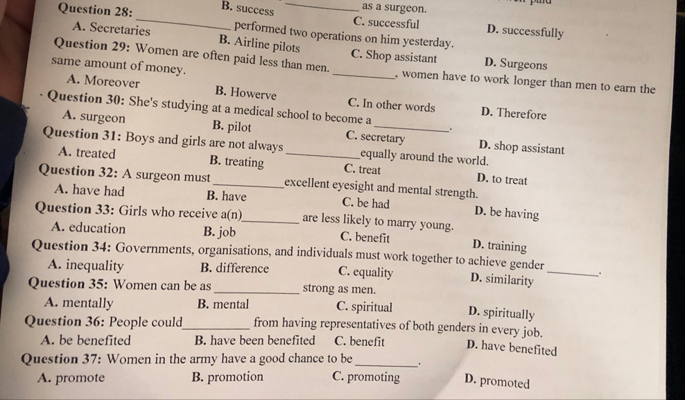 B. success
as a surgeon.
Question 28:_ performed two operations on him yesterday.
C. successful D. successfully
A. Secretaries B. Airline pilots C. Shop assistant D. Surgeons
same amount of money.
Question 29: Women are often paid less than men. _, women have to work longer than men to earn the
A. Moreover B. Howerve C. In other words D. Therefore
Question 30: She's studying at a medical school to become a
.
A. surgeon B. pilot C. secretary D. shop assistant
Question 31: Boys and girls are not always_ equally around the world.
A. treated B. treating C. treat D. to treat
Question 32: A surgeon must_ excellent eyesight and mental strength.
A. have had B. have C. be had D. be having
Question 33: Girls who receive a(n)_ are less likely to marry young.
A. education B. job C. benefit
D. training
Question 34: Governments, organisations, and individuals must work together to achieve gender
A. inequality B. difference C. equality
D. similarity
_
Question 35: Women can be as_ strong as men.
A. mentally B. mental C. spiritual
D. spiritually
Question 36: People could_ from having representatives of both genders in every job.
A. be benefited B. have been benefited C. benefit
D. have benefited
Question 37: Women in the army have a good chance to be_
A. promote B. promotion C. promoting D. promoted