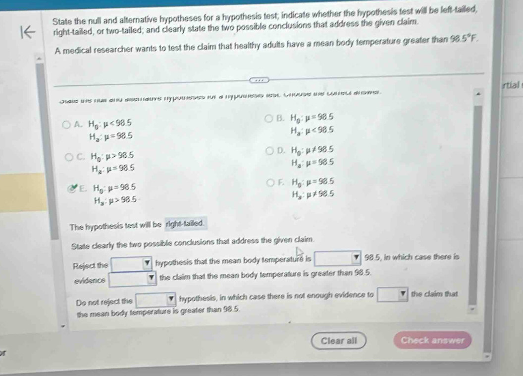 State the null and alternative hypotheses for a hypothesis test; indicate whether the hypothesis test will be left-tailed,
right-tailed, or two-tailed; and clearly state the two possible conclusions that address the given claim.
A medical researcher wants to test the claim that healthy adults have a mean body temperature greater than 98.5°F. 
rtial
Jaks ws hun and ane aurs nypomsbed it a nypuieod b cnoude ws cunel anoe
A. H_0:mu <98.5
B. H_0:mu =98.5
H_a:mu =98.5
H_a:mu <98.5
C. H_0:mu >98.5
D. H_0:mu != 98.5
H_a:mu =98.5
H_a:mu =98.5
E. H_0:mu =98.5
F. H_0:mu =98.5
H_a:mu >98.5
H_a:mu != 98.5
The hypothesis test will be right-tailed.
State clearly the two possible conclusions that address the given claim.
Reject the hypothesis that the mean body temperature is 98.5, in which case there is
evidence the claim that the mean body temperature is greater than 98.5
Do not reject the hypothesis, in which case there is not enough evidence to □ the claim that
the mean body temperature is greater than 98.5.
Clear all Check answer