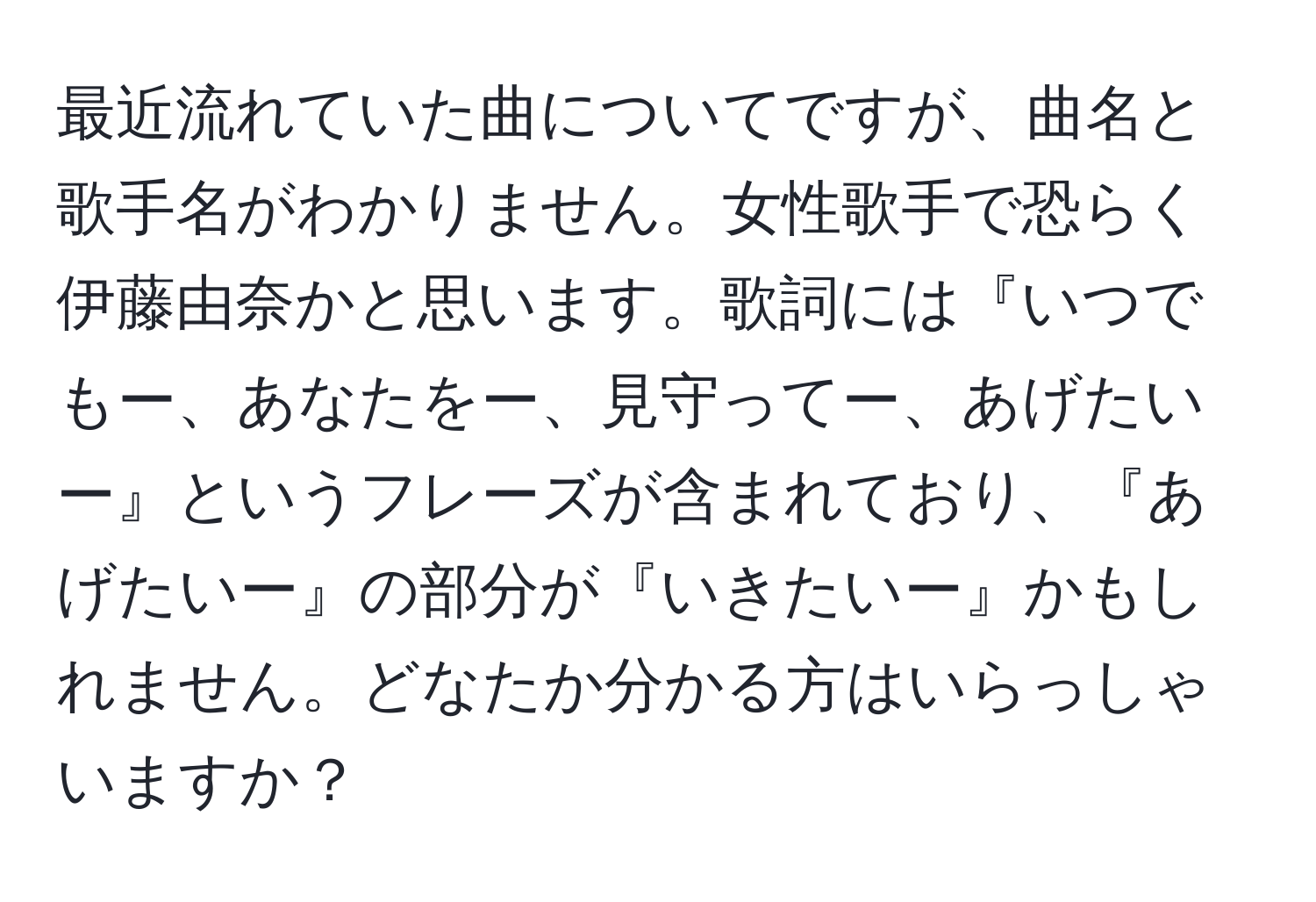 最近流れていた曲についてですが、曲名と歌手名がわかりません。女性歌手で恐らく伊藤由奈かと思います。歌詞には『いつでもー、あなたをー、見守ってー、あげたいー』というフレーズが含まれており、『あげたいー』の部分が『いきたいー』かもしれません。どなたか分かる方はいらっしゃいますか？