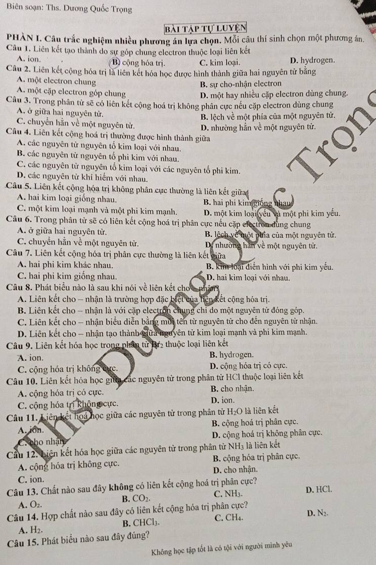 Biên soạn: Ths. Dương Quốc Trọng
bài tập tự luyện
PHÀN I. Câu trắc nghiệm nhiều phương án lựa chọn. Mỗi câu thí sinh chọn một phương án.
Câu 1. Liên kết tạo thành do sự góp chung electron thuộc loại liên kết
A. ion. B) cộng hóa trị. C. kim loại. D. hydrogen.
Câu 2. Liên kết cộng hóa trị là liên kết hóa học được hình thành giữa hai nguyên tử bằng
A. một electron chung
B. sự cho-nhận electron
A. một cặp electron góp chung D. một hay nhiều cặp electron dùng chung.
Câu 3. Trong phân tử sẽ có liên kết cộng hoá trị không phân cực nếu cặp electron dùng chung
A. ở giữa hai nguyên tử.
B. lệch về một phía của một nguyên tử.
C. chuyển hằn về một nguyên tử.
D. nhường hẳn về một nguyên tử.
Câu 4. Liên kết cộng hoá trị thường được hình thành giữa
A. các nguyên tử nguyên tố kim loại với nhau.
B. các nguyên tử nguyên tổ phi kim với nhau.
C. các nguyên tử nguyên tố kim loại với các nguyên tố phi kim. a
D. các nguyên tử khí hiểm với nhau.
Câu 5. Liên kết cộng hóa trị không phân cực thường là liên kết giữa
A. hai kim loại giống nhau. B. hai phi kim giống nhau
C. một kim loại mạnh và một phi kim mạnh. D. một kim loại yếu và một phi kim yếu.
Câu 6. Trong phân tử sẽ có liên kết cộng hoá trị phân cực nếu cặp electron dùng chung
A. ở giữa hai nguyên tử. B. lệch về một phia của một nguyên tử.
C. chuyển hằn về một nguyên tử. D. nhường hăn về một nguyên tử.
Câu 7. Liên kết cộng hóa trị phân cực thường là liên kết giữa
A. hai phi kim khác nhau. B. kim loại diển hình với phi kim yếu.
C. hai phi kim giống nhau. D. hai kim loại với nhau.
Câu 8. Phát biểu nào là sau khi nói về liên kết cho a nhận?
A. Liên kết cho - nhận là trường hợp đặc biệt của liện kết cộng hóa trị.
B. Liên kết cho - nhận là với cặp electron chung chỉ do một nguyên tử đóng góp.
C. Liên kết cho - nhận biểu diễn bằng mùi tên từ nguyên tử cho đến nguyên tử nhận.
D. Liên kết cho - nhận tạo thành giữa nguyên tử kim loại mạnh và phi kim mạnh.
Câu 9. Liên kết hóa học trong phân tử Br2 thuộc loại liên kết
A. ion. B. hydrogen.
C. cộng hóa trị không cực. D. cộng hóa trị có cực.
Câu 10. Liên kết hóa học giữa các nguyên tử trong phân từ HCl thuộc loại liên kết
A. cộng hóa trị có cực. B. cho nhận.
C. cộng hóa trị không cực. D. ion.
Câu 11. Liên kết hoá học giữa các nguyên tử trong phân tử H_2O là liên kết
A. ion. B. cộng hoá trị phân cực.
C.cho nhận D. cộng hoá trị không phân cực.
Cầu 12. Liên kết hóa học giữa các nguyên tử trong phân tử NH_3 là liên kết
A. cộng hóa trị không cực. B. cộng hóa trị phân cực.
C. ion. D. cho nhận.
Câu 13. Chất nào sau đây không có liên kết cộng hoá trị phân cực?
B. CO_2. D. HCl.
C. NH_3.
A. O_2.
Câu 14. Hợp chất nào sau đây có liên kết cộng hóa trị phân cực?
C.
B. CHCl_3. CH_4.
D. N2.
A. H_2.
Câu 15. Phát biểu nào sau đây đúng?
Không học tập tốt là có tội với người minh yêu