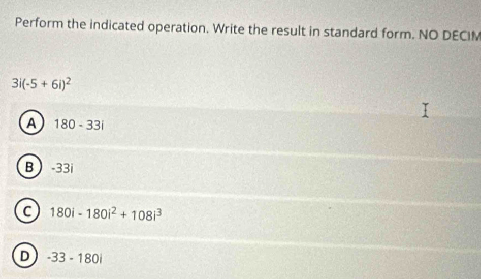 Perform the indicated operation. Write the result in standard form. NO DECIM
3i(-5+6i)^2
A 180-33i
B -33i
C 180i-180i^2+108i^3
D -33-180i