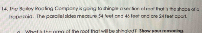 The Bailey Roofing Company is going to shingle a section of roof that is the shape of a 
trapezoid. The parallel sides measure 54 feet and 46 feet and are 24 feet apart. 
What is the area of the roof that will be shinaled? Show your reasoning.