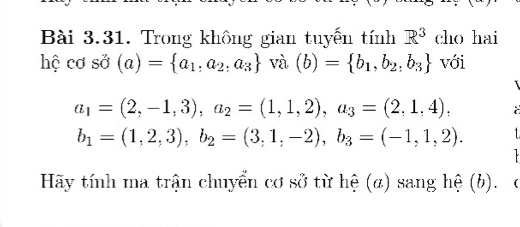 Trong không gian tuyến tính R^3 cho hai 
hệ cơ sở (a)= a_1,a_2,a_3 và (b)= b_1,b_2,b_3 với
a_1=(2,-1,3), a_2=(1,1,2), a_3=(2,1,4),
b_1=(1,2,3), b_2=(3,1,-2), b_3=(-1,1,2). 

Hãy tính ma trận chuyển cơ sở từ hệ (α) sang hệ (b). c