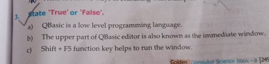 State ‘True’ or ‘False’. 
a) QBasic is a low level programming language. 
b) The upper part of QBasic editor is also known as the immediate window. 
c) Shift + F5 function key helps to run the window. 
Golden Computer Science Book - 8 |245