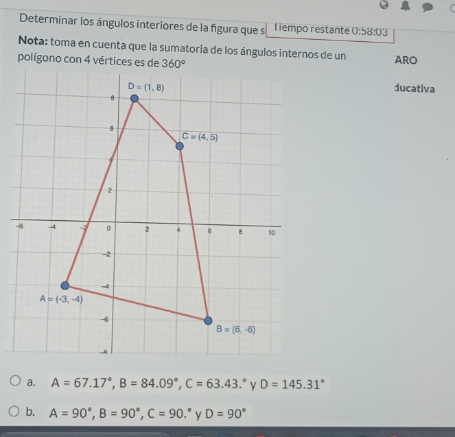 Determinar los ángulos interiores de la fgura que s Tiempo restante 0:58:03
Nota: toma en cuenta que la sumatoria de los ángulos internos de un
ARO
ducativa
a. A=67.17°,B=84.09°,C=63.43.^circ  D=145.31°
b. A=90°,B=90°,C=90.^circ  y D=90°