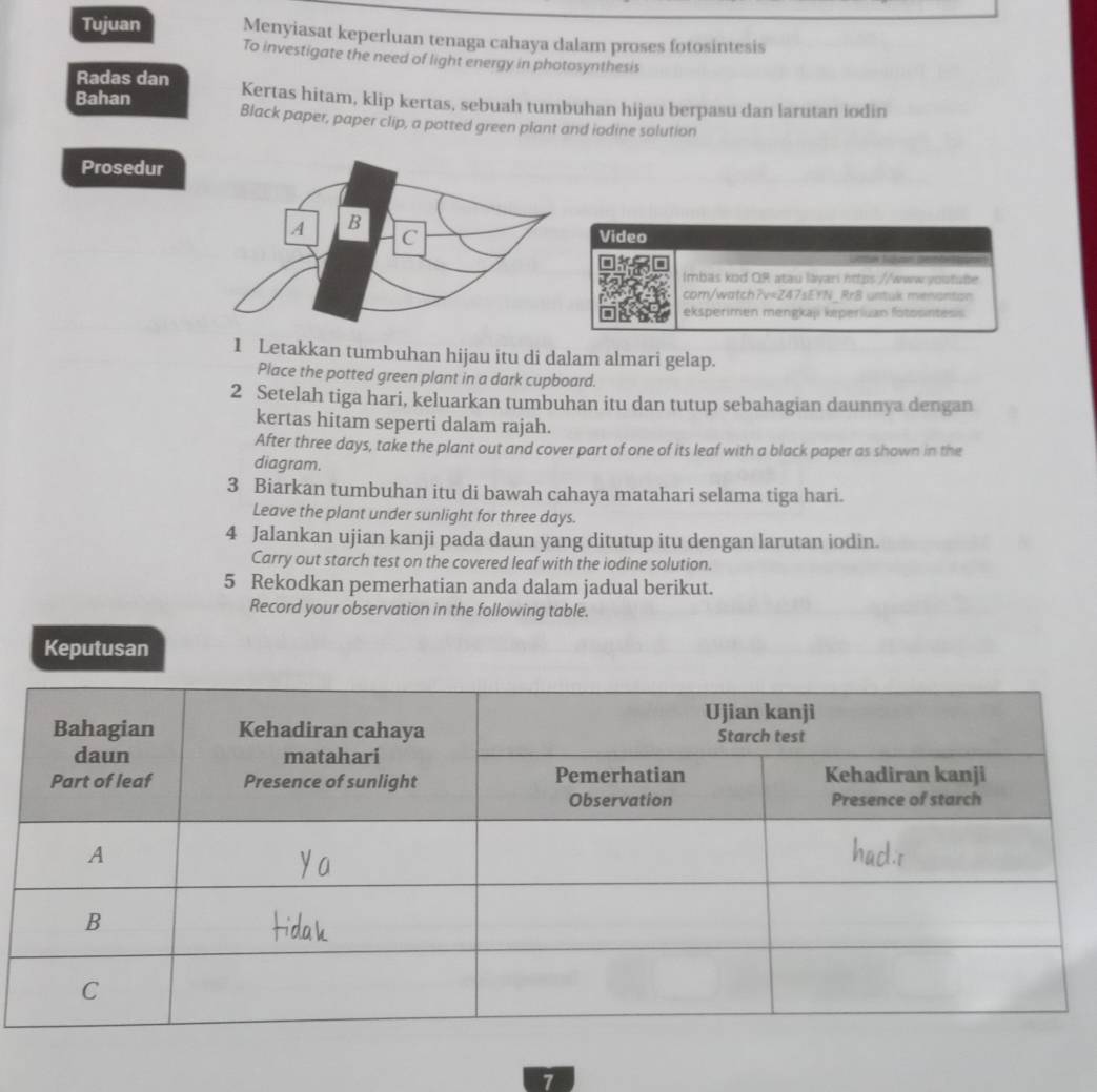 Tujuan Menyiasat keperluan tenaga cahaya dalam proses fotosintesis 
To investigate the need of light energy in photosynthesis 
Radas dan Kertas hitam, klip kertas, sebuah tumbuhan hijau berpasu dan larutan iodin 
Bahan Black paper, paper clip, a potted green plant and iodine solution 
Prosedur 
Video 
Lttan Sbo 
Imbas kod OR atau layari https //www youtube 
com/watch?v=Z47sEYN_Rr8 untuk menanton 
eksperimen mengkaji keperiuan fotosintesis 
1 Letakkan tumbuhan hijau itu di dalam almari gelap. 
Place the potted green plant in a dark cupboard. 
2 Setelah tiga hari, keluarkan tumbuhan itu dan tutup sebahagian daunnya dengan 
kertas hitam seperti dalam rajah. 
After three days, take the plant out and cover part of one of its leaf with a black paper as shown in the 
diagram. 
3 Biarkan tumbuhan itu di bawah cahaya matahari selama tiga hari. 
Leave the plant under sunlight for three days. 
4 Jalankan ujian kanji pada daun yang ditutup itu dengan larutan iodin. 
Carry out starch test on the covered leaf with the iodine solution. 
5 Rekodkan pemerhatian anda dalam jadual berikut. 
Record your observation in the following table. 
Keputusan 
7