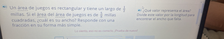 Un área de juegos es rectangular y tiene un largo de  1/2  ¿Qué valor representa el área? 
Divide este valor por la longitud para 
millas. Si el área del área de juegos es de  5/8 millas encontrar el ancho que falta. 
cuadradas, ¿cuál es su ancho? Responde con una 
fracción en su forma más simple. 
Lo siento, eso no es correcto. ¡Prueba de nuevo!