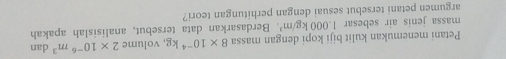 Petani menemukan kulit biji kopi dengan massa 8* 10^(-4)kg , volume 2* 10^(-6)m^3 dan 
massa jenis air sebesar 1.000kg/m^3. Berdasarkan data tersebut, analisislah apakah 
argumen petani tersebut sesuai dengan perhitungan teori?
