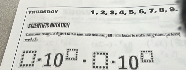 Thursday 1, 2, 3, 4, 5, 6, 7, 8, 9. 
SCIENTIFIC NOTATION 
Directions: Using the digits 1 to 9 at most one time each, fill in the boxes to make the greatest (or least) 
product....10^(□)· □ ...10^(□)