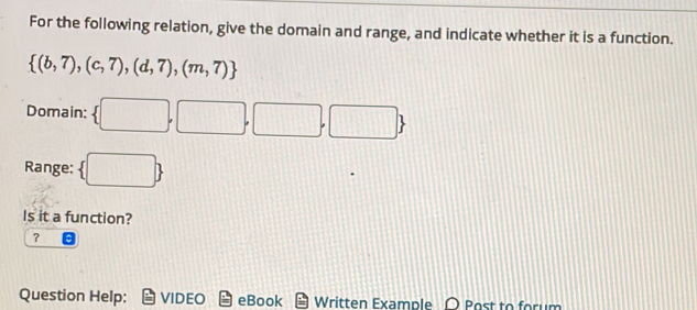 For the following relation, give the domain and range, and indicate whether it is a function.
 (b,7),(c,7),(d,7),(m,7)
Domain:  □ ,□ ,□ ,□ 
Range:  □ 
Is it a function? 
？ 
Question Help: VIDEO eBook Written Example O Bost to forum