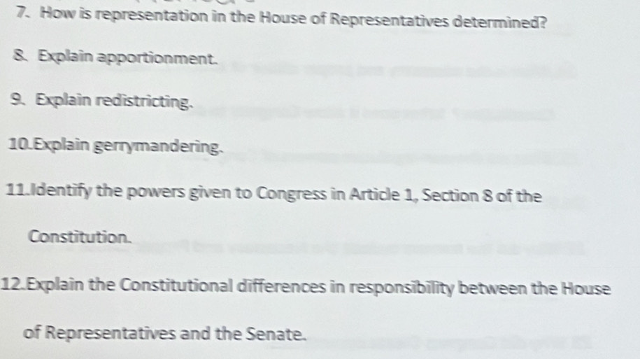 How is representation in the House of Representatives determined? 
8. Explain apportionment. 
9. Explain redistricting. 
10.Explain gerrymandering. 
11.Identify the powers given to Congress in Article 1, Section 8 of the 
Constitution. 
12.Explain the Constitutional differences in responsibility between the House 
of Representatives and the Senate.