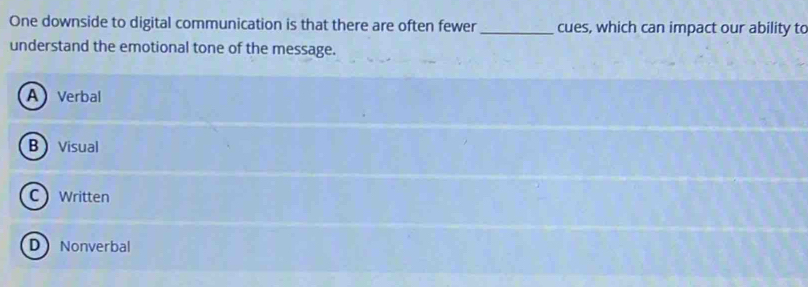 One downside to digital communication is that there are often fewer_ cues, which can impact our ability to
understand the emotional tone of the message.
AVerbal
B Visual
C Written
D Nonverbal