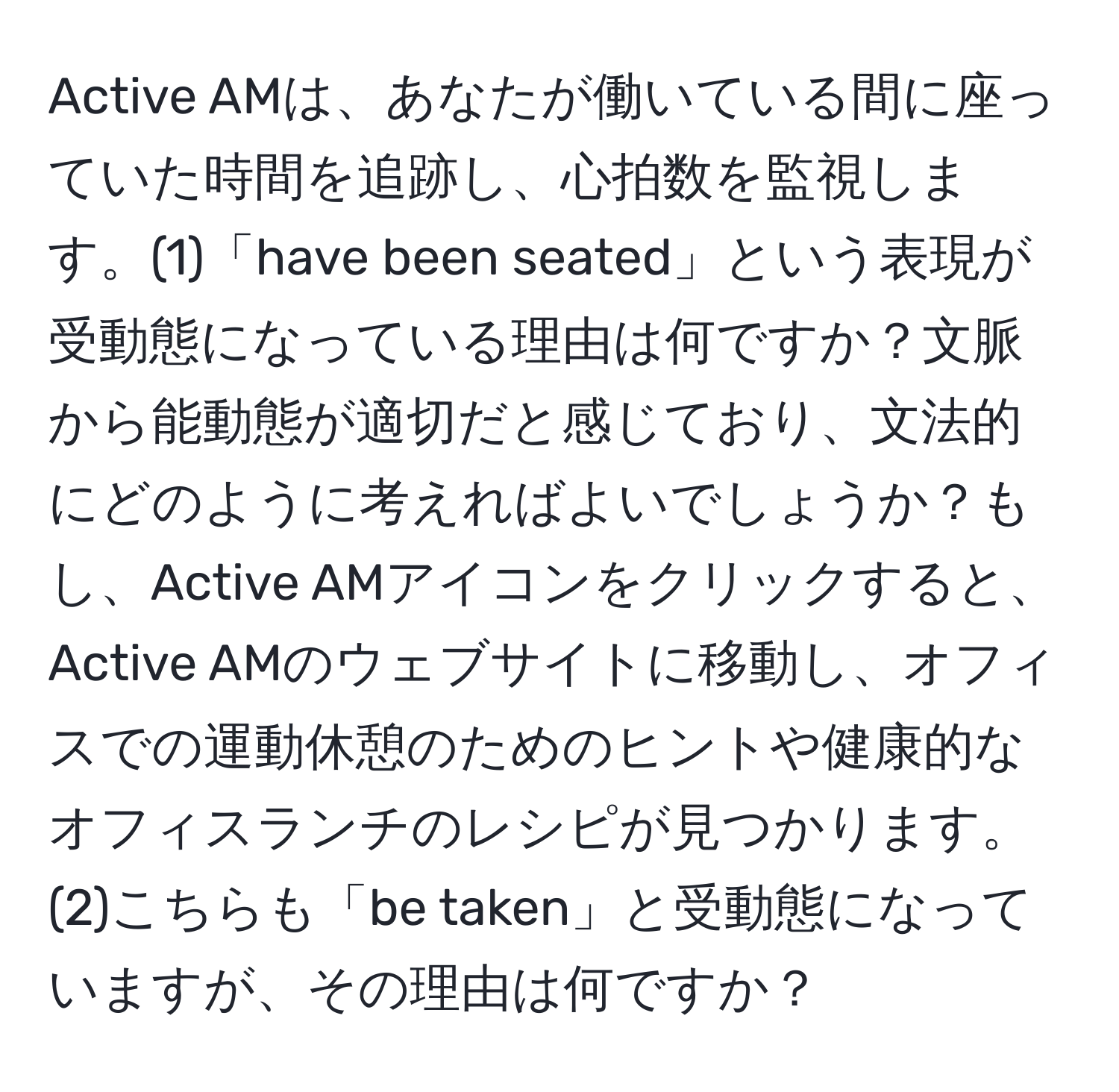 Active AMは、あなたが働いている間に座っていた時間を追跡し、心拍数を監視します。(1)「have been seated」という表現が受動態になっている理由は何ですか？文脈から能動態が適切だと感じており、文法的にどのように考えればよいでしょうか？もし、Active AMアイコンをクリックすると、Active AMのウェブサイトに移動し、オフィスでの運動休憩のためのヒントや健康的なオフィスランチのレシピが見つかります。(2)こちらも「be taken」と受動態になっていますが、その理由は何ですか？