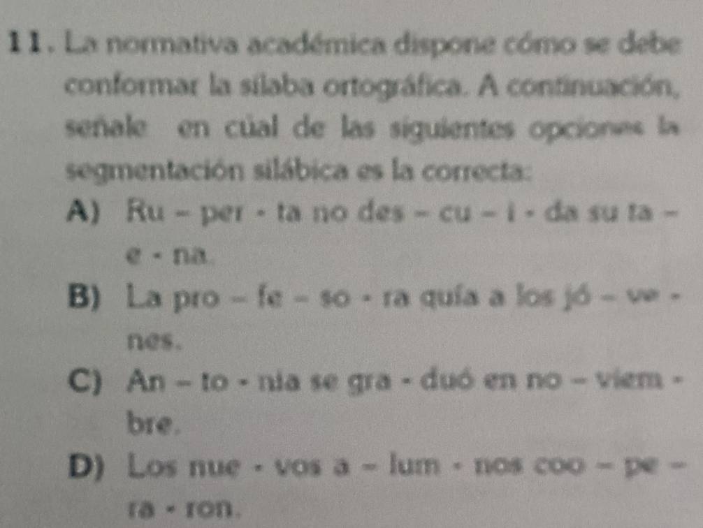 La normativa académica dispone cómo se debe
conformar la sílaba ortográfica. A continuación,
señale en cúal de las siguientes opciones la
segmentación silábica es la correcta:
A) Ru - per - ta no des-cu-i- da su ta-
e· na
B) La pro -fe-$0· ra quía a losjd-ve- 
nes.
C) An-10· nia se gra - duó en no-viem· 
bre.
D) Los nue· vosa-lum· noscoo-pe-
ra· ron.