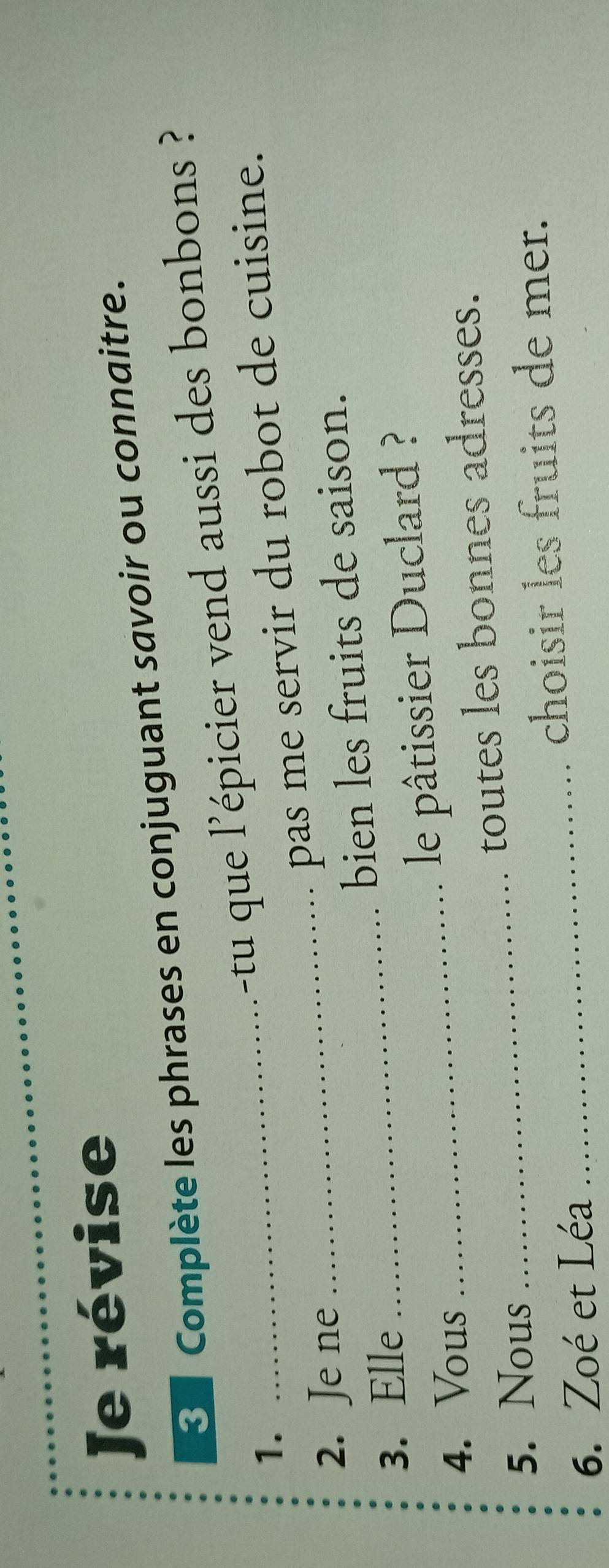 Je révise 
3 Complète les phrases en conjuguant savoir ou connaitre. 
1. 
_-tu que l'épicier vend aussi des bonbons ? 
_pas me servir du robot de cuisine. 
2. Je ne 
3. Elle _bien les fruits de saison. 
4. Vous 
_le pâtissier Duclard ? 
5. Nous _toutes les bonnes adresses. 
choisir les fruits de mer. 
6. Zoé et Léa 
_