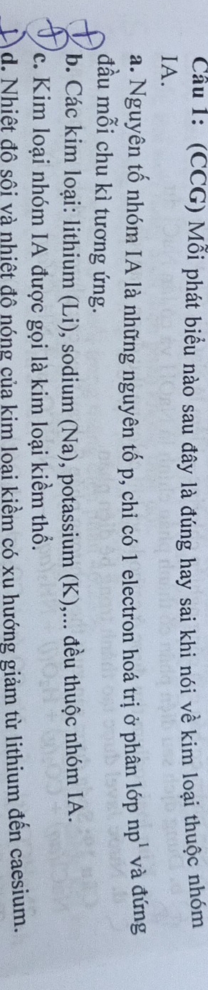 (CCG) Mỗi phát biểu nào sau đây là đúng hay sai khi nói về kim loại thuộc nhóm
IA.
a. Nguyên tố nhóm IA là những nguyên tố p, chỉ có 1 electron hoá trị ở phân lớp 1 np và đứng
đầu mỗi chu kì tương ứng.
b. Các kim loại: lithium (Li), sodium (Na), potassium (K),... đều thuộc nhóm IA.
c. Kim loại nhóm IA được gọi là kim loại kiềm thổ.
d. Nhiệt độ sội và nhiệt độ nóng của kim loại kiểm có xu hướng giảm từ lithium đến caesium.