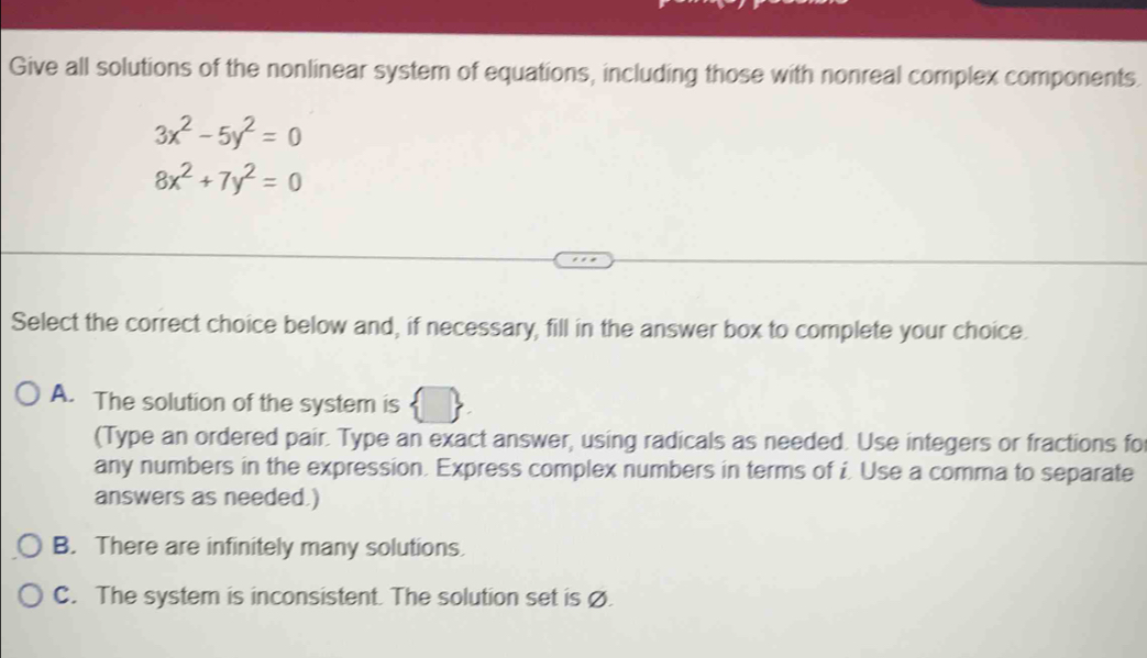 Give all solutions of the nonlinear system of equations, including those with nonreal complex components.
3x^2-5y^2=0
8x^2+7y^2=0
Select the correct choice below and, if necessary, fill in the answer box to complete your choice.
A. The solution of the system is
(Type an ordered pair. Type an exact answer, using radicals as needed. Use integers or fractions fo
any numbers in the expression. Express complex numbers in terms of i. Use a comma to separate
answers as needed.)
B. There are infinitely many solutions.
C. The system is inconsistent. The solution set is ø.