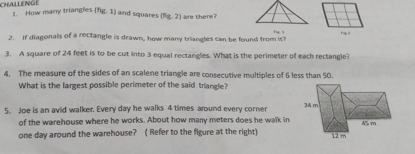 CHALLENGE 
1. How many triangles (fig. 1) and squares (fig. 2) are there? 
Fig. 1 Fig 2 
2. If diagonals of a rectangle is drawn, how many triangles can be found from it? 
3. A square of 24 feet is to be cut into 3 equal rectangles. What is the perimeter of each rectangle? 
4. The measure of the sides of an scalene triangle are consecutive multiples of 6 less than 50. 
What is the largest possible perimeter of the said triangle? 
5. Joe is an avid walker. Every day he walks 4 times around every corner
34 m
of the warehouse where he works. About how many meters does he walk in 45 m
one day around the warehouse? ( Refer to the figure at the right) 12 m