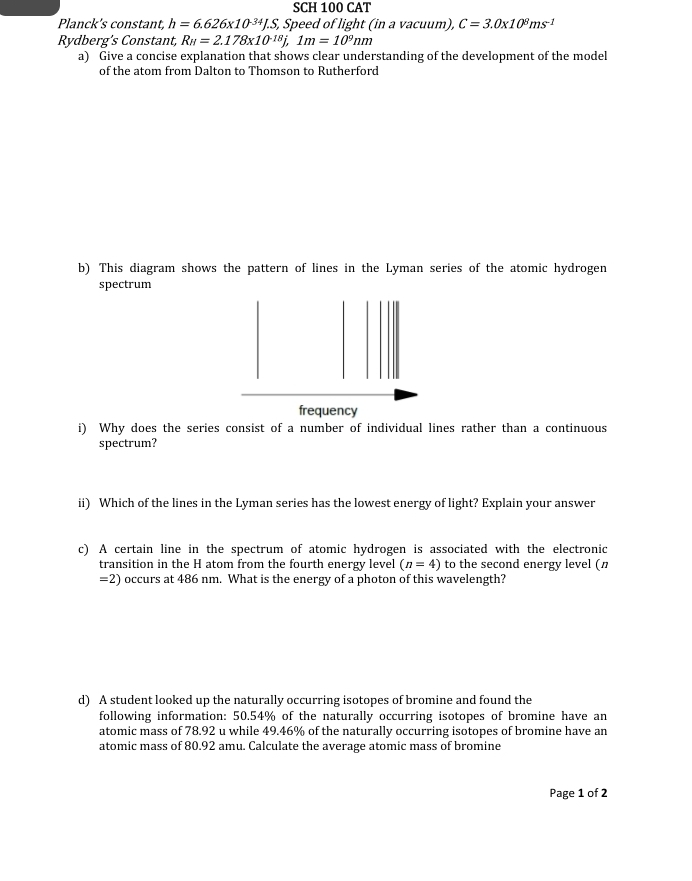 SCH 100 CAT 
Planck's constant, h=6.626* 10^(-34)J.S, Speed of light (in a vacuum), C=3.0* 10^8ms^(-1)
Rydberg’s Constant, R_H=2.178* 10^(-18)j, 1m=10^9nm
a) Give a concise explanation that shows clear understanding of the development of the model 
of the atom from Dalton to Thomson to Rutherford 
b) This diagram shows the pattern of lines in the Lyman series of the atomic hydrogen 
spectrum 
frequency 
i) Why does the series consist of a number of individual lines rather than a continuous 
spectrum? 
ii) Which of the lines in the Lyman series has the lowest energy of light? Explain your answer 
c) A certain line in the spectrum of atomic hydrogen is associated with the electronic 
transition in the H atom from the fourth energy level (n=4) to the second energy level (n
=2) occurs at 486 nm. What is the energy of a photon of this wavelength? 
d) A student looked up the naturally occurring isotopes of bromine and found the 
following information: 50.54% of the naturally occurring isotopes of bromine have an 
atomic mass of 78.92 u while 49.46% of the naturally occurring isotopes of bromine have an 
atomic mass of 80.92 amu. Calculate the average atomic mass of bromine 
Page 1 of 2