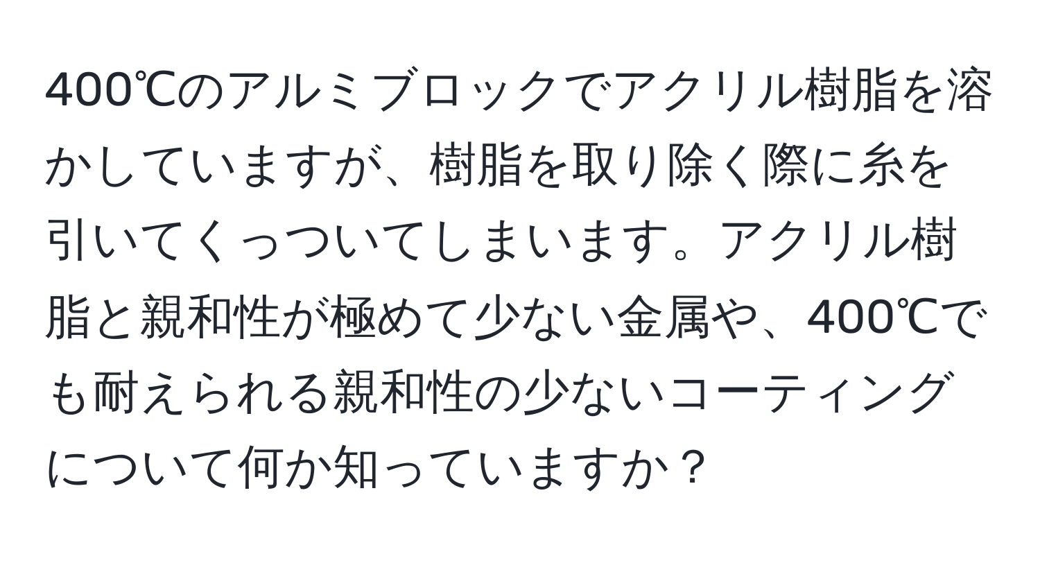 400℃のアルミブロックでアクリル樹脂を溶かしていますが、樹脂を取り除く際に糸を引いてくっついてしまいます。アクリル樹脂と親和性が極めて少ない金属や、400℃でも耐えられる親和性の少ないコーティングについて何か知っていますか？