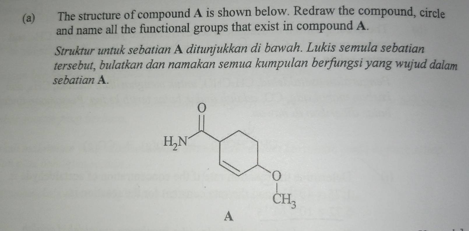 The structure of compound A is shown below. Redraw the compound, circle
and name all the functional groups that exist in compound A.
Struktur untuk sebatian A ditunjukkan di bawah. Lukis semula sebatian
tersebut, bulatkan dan namakan semua kumpulan berfungsi yang wujud dalam
sebatian A.
A