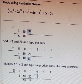 Divide using synthetic division.
(5x^5-3x^3+6x^2-5x+1)/ (x-2)
frac downarrow 1020 hline 510endarray
Add -3 and 20 and type the sum.
Multiply 17 by 2 and type the product under the next coefficient.
beginarrayr _ 250-36-51 _ 41020□  hline 51017endarray