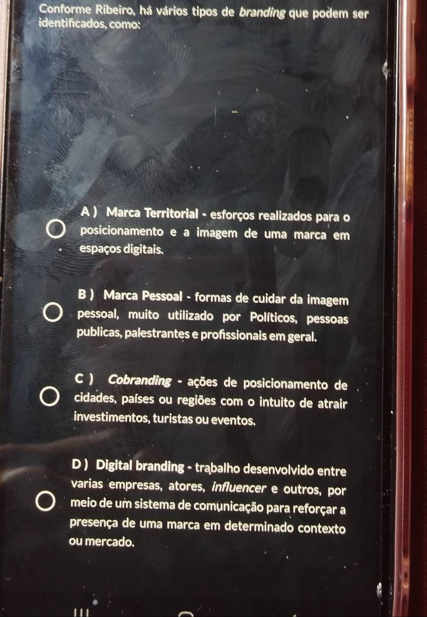 Conforme Ribeiro, há vários tipos de branding que podem ser
identificados, como:
A ) Marca Territorial - esforços realizados para o
posicionamento e a imagem de uma marca em
espaços digitais.
B ) Marca Pessoal - formas de cuidar da imagem
pessoal, muito utilizado por Políticos, pessoas
publicas, palestrantes e profissionais em geral.
C ) Cobranding - ações de posicionamento de
cidades, países ou regiões com o intuito de atrair
investimentos, turistas ou eventos.
D ) Digital branding - trabalho desenvolvido entre
varias 'empresas, atores, influencer e outros, por
meio de um sistema de comunicação para reforçar a
presença de uma marça em determinado contexto
ou mercado.