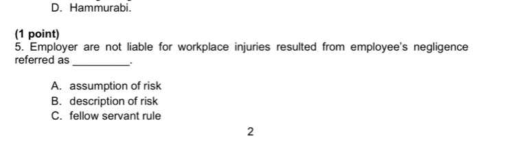 D. Hammurabi.
(1 point)
5. Employer are not liable for workplace injuries resulted from employee's negligence
referred as
_
A. assumption of risk
B. description of risk
C. fellow servant rule
2