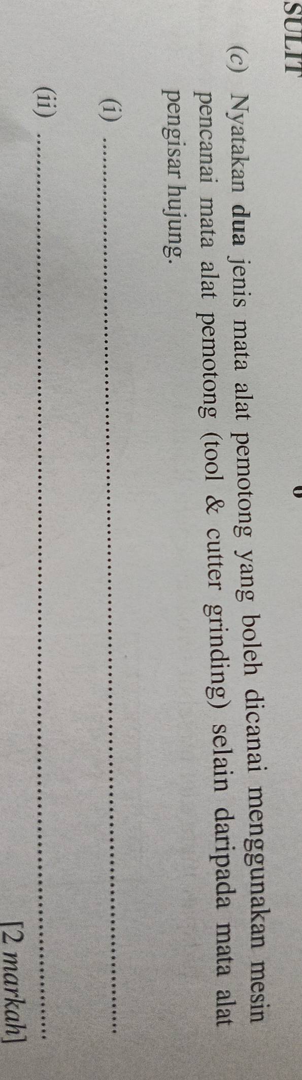 SULIT 
(c) Nyatakan dua jenis mata alat pemotong yang boleh dicanai menggunakan mesin 
pencanai mata alat pemotong (tool & cutter grinding) selain daripada mata alat 
pengisar hujung. 
(i) 
_ 
(ii)_ 
[2 markah]