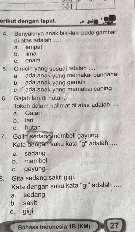 erikut dengan tepat.
4. Banyaknya anak laki-laki pada gambar
di atas adalah ....
a. empat
b. lima
c. enam
5. Ciri-ciri yang sesuai adalah ....
a ada anak yang memakai bandana
b ada anak yang gemuk
c ada anak yang memakai caping
6. Gajah lari di hutan.
Tokoh dalam kalimat di atas adalah ....
a. Gajah
b. lari
c. hutan
7. Galih sedang membeli gayung.
Kata dengan suku kata "g'' adalah ....
a. sedang
b. membeli
c. gayung
8. Gita sedang sakit gigi.
Kata dengan suku kata "gi" adalah ....
a. sedang
b. sakit
c. gigi
Bahasa Indonesia 1B (KM) 27