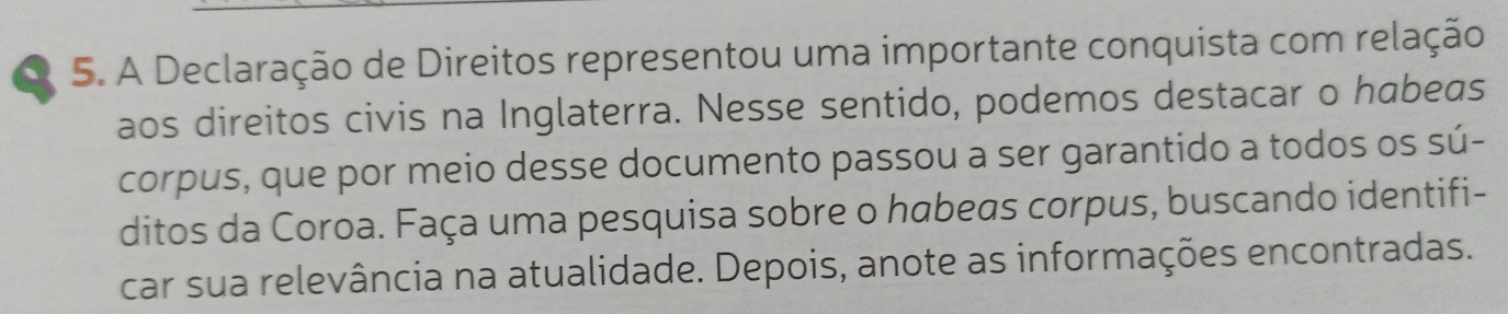 A Declaração de Direitos representou uma importante conquista com relação 
aos direitos civis na Inglaterra. Nesse sentido, podemos destacar o habeas 
corpus, que por meio desse documento passou a ser garantido a todos os sú- 
ditos da Coroa. Faça uma pesquisa sobre o habeas corpus, buscando identifi- 
car sua relevância na atualidade. Depois, anote as informações encontradas.