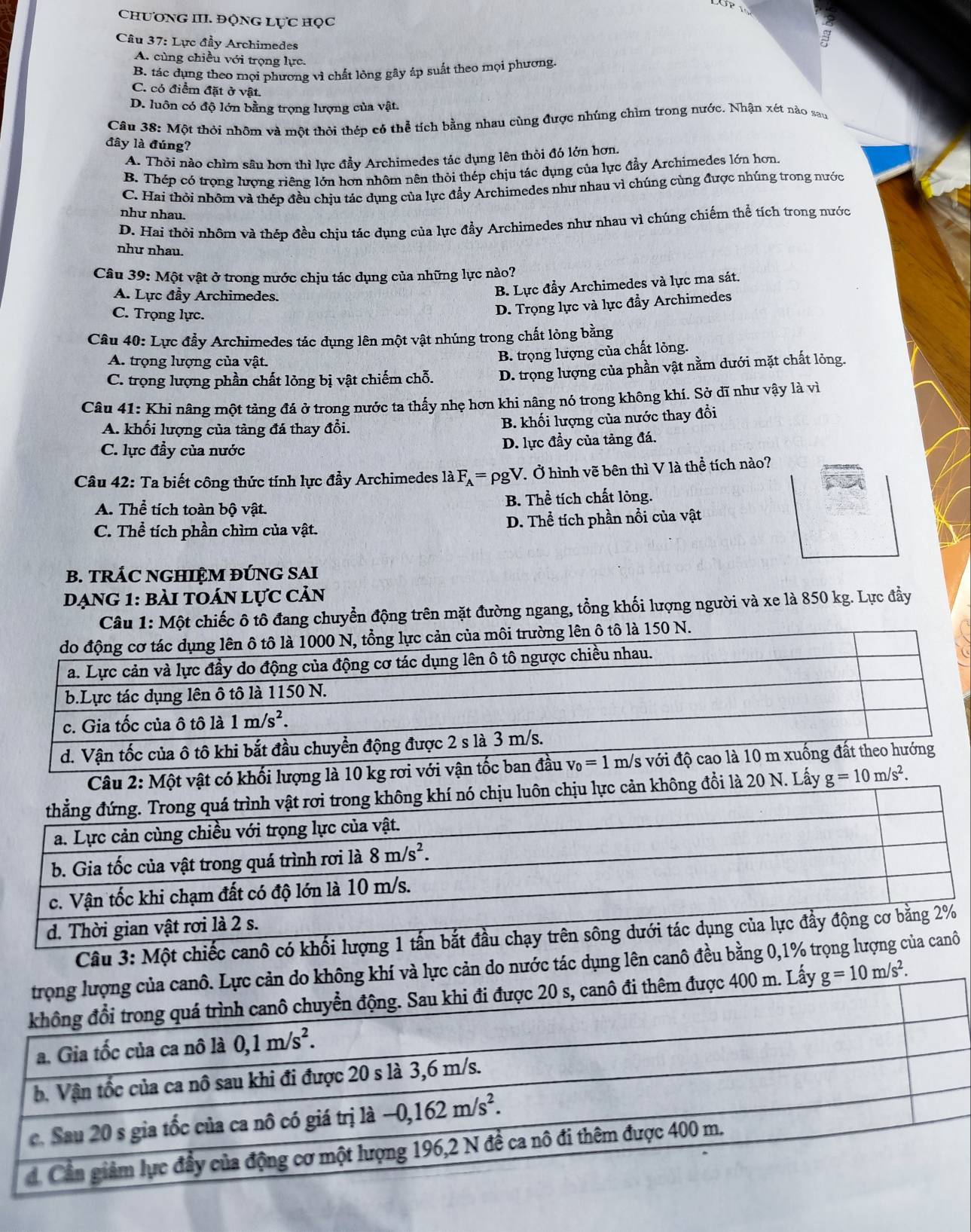 ChươNG III. ĐộNG Lực học
Câu 37: Lực đầy Archimedes
A. cùng chiều với trọng lực.
B. tác dụng theo mọi phương vì chất lồng gây áp suất theo mọi phương.
C. có điểm đặt ở vật.
D. luôn có độ lớn bằng trọng lượng của vật.
Câu 38: Một thỏi nhôm và một thời thép có thể tích bằng nhau cùng được nhúng chìm trong nước. Nhận xét nào sau
đây là đúng?
A. Thỏi nào chìm sâu hơn thì lực đầy Archimedes tác dụng lên thỏi đó lớn hơn.
B. Thép có trọng lượng riêng lớn hơn nhôm nên thỏi thép chịu tác dụng của lực đẩy Archimedes lớn hơn
C. Hai thỏi nhôm và thép đều chịu tác dụng của lực đẩy Archimedes như nhau vì chúng cùng được nhúng trong nước
như nhau.
D. Hai thỏi nhôm và thép đều chịu tác dụng của lực đầy Archimedes như nhau vì chúng chiếm thể tích trong nước
như nhau.
Câu 39: Một vật ở trong nước chịu tác dụng của những lực nào?
A. Lực đầy Archimedes.
B. Lực đầy Archimedes và lực ma sát.
C. Trọng lực.
D. Trọng lực và lực đẩy Archimedes
Câu 40: Lực đầy Archimedes tác dụng lên một vật nhúng trong chất lỏng bằng
A. trọng lượng của vật.
B. trọng lượng của chất lỏng.
C. trọng lượng phần chất lỏng bị vật chiếm chỗ. D. trọng lượng của phần vật nằm dưới mặt chất lỏng.
Câu 41: Khi nâng một tảng đá ở trong nước ta thấy nhẹ hơn khi nâng nó trong không khí. Sở dĩ như vậy là vì
A. khối lượng của tảng đá thay đổi. B. khối lượng của nước thay đổi
C. lực đầy của nước D. lực đầy của tảng đá.
Câu 42: Ta biết công thức tính lực đầy Archimedes là F_A=rho gV V. Ở hình vẽ bên thì V là thể tích nào?
A. Thể tích toàn bộ vật. B. Thể tích chất lỏng.
C. Thể tích phần chìm của vật. D. Thể tích phần nổi của vật
B. TRÁC NGHIỆM ĐÚNG SAI
DạnG 1: bài tOán lực cản
Câu 1: Một chiếc ô tô đang chuyển động trên mặt đường ngang, tổng khối lượng người và xe là 850 kg. Lực đầy
môi trường lên ô tô là 150 N.
Một vật có khối lượng là 1
i là 20 N. Lấy g=10m/s^2.
d. Thời g
Câu 3: Một chiếc canô có khối lượng 1 tấn bắt đầu chạy trên sông dưới tá
ực cản do nước tác dụng lên canô đều bằng 0,1% trọng lượng của canô