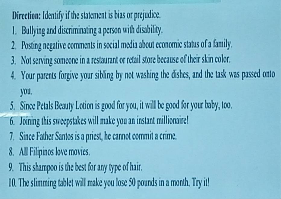 Direction: Identify if the statement is bias or prejudice. 
1. Bullying and discriminating a person with disability. 
2. Posting negative comments in social media about economic status of a family. 
3. Not serving someone in a restaurant or retail store because of their skin color. 
4. Your parents forgive your sibling by not washing the dishes, and the task was passed onto 
you. 
5. Since Petals Beauty Lotion is good for you, it will be good for your baby, too. 
6. Joining this sweepstakes will make you an instant millionaire! 
7. Since Father Santos is a priest, he cannot commit a crime. 
8. All Filipinos love movies. 
9. This shampoo is the best for any type of hair. 
10. The slimming tablet will make you lose 50 pounds in a month. Try it!