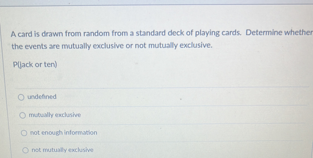 A card is drawn from random from a standard deck of playing cards. Determine whether
the events are mutually exclusive or not mutually exclusive.
P (jack or ten)
undefined
mutually exclusive
not enough information
not mutually exclusive