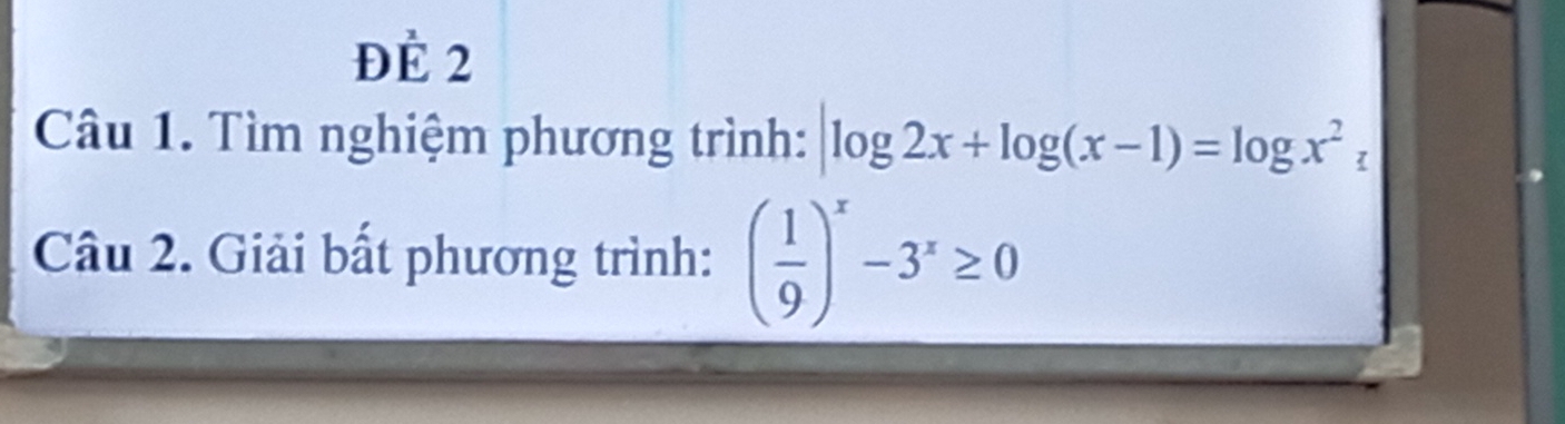 Để 2 
Câu 1. Tìm nghiệm phương trình: log 2x+log (x-1)=log x^2z
Câu 2. Giải bất phương trình: ( 1/9 )^x-3^x≥ 0