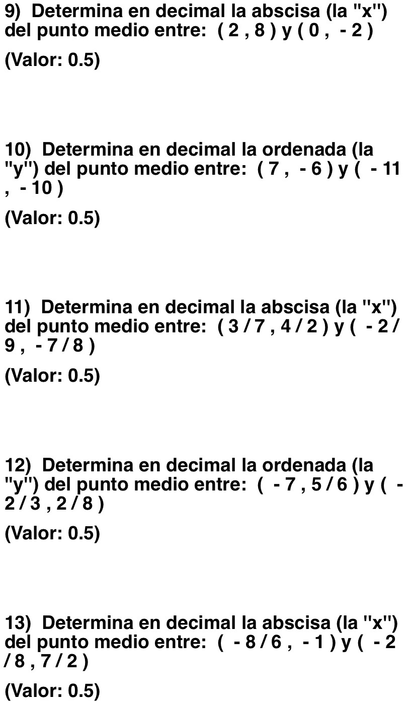 Determina en decimal la abscisa (la '' x '') 
del punto medio entre: (2,8) y (0,-2)
(Valor: 0.5)
10) Determina en decimal la ordenada (la
''y'') del punto medio entre: (7,-6) y (-11
,-10)
(Valor: 0.5) 
11) Determina en decimal la abscisa (la '' x '') 
del punto medio entre: (3/7,4/2) y (-2/
9,-7/8)
(Valor: 0.5)
12) Determina en decimal la ordenada (la
''y'') del punto medio entre: (-7,5/6) y ( -
2 / 3 , 2 / 8)
(Valor: 0.5) 
13) Determina en decimal la abscisa (la ''x'')
del punto medio entre: (-8/6,-1) y (-2
/8,7/2)
(Valor: 0.5)