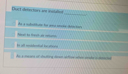 Duct detectors are installed
.
As a substitute for area smoke detectors
Next to fresh air returns
In all residential locations
As a means of shutting down airflow when smoke is detected