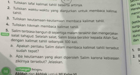 Setd 
1. Tuliskan lafal kalimat tahlil beserta artinya. dan lq 
2. Tuliskan waktu-waktu yang dianjurkan untuk membaca kalimat 
Merek 
menir 
tahlil. R 
3. Tuliskan keutamaan-keutamaan membaca kalimat tahlil. (ketik 
4. Tuliskan hikmah membaca kalimat tahlil. 
surg 
kakel 
5. Salim terbiasa bangun di sepertiga malam terakhir dan mengerjakan 
duni 
s salat tahajud. Setelah salat, Salim biasa berzikir kepada Allah Swt. dan 
dengan kalimat tahlil sebanyak 100 kali. 
a. Apakah perilaku Salim dalam membaca kalimat tahlil tersebut 
sudah tepat? 
1. B 
b. Apa keutamaan yang akan diperoleh Salim karena kebiasaan 
2. B 
zikirnya tersebut? Jelaskan. 
Semangal Belajay
98 Akidah dan Akhlak un tu k MI Kelas V I