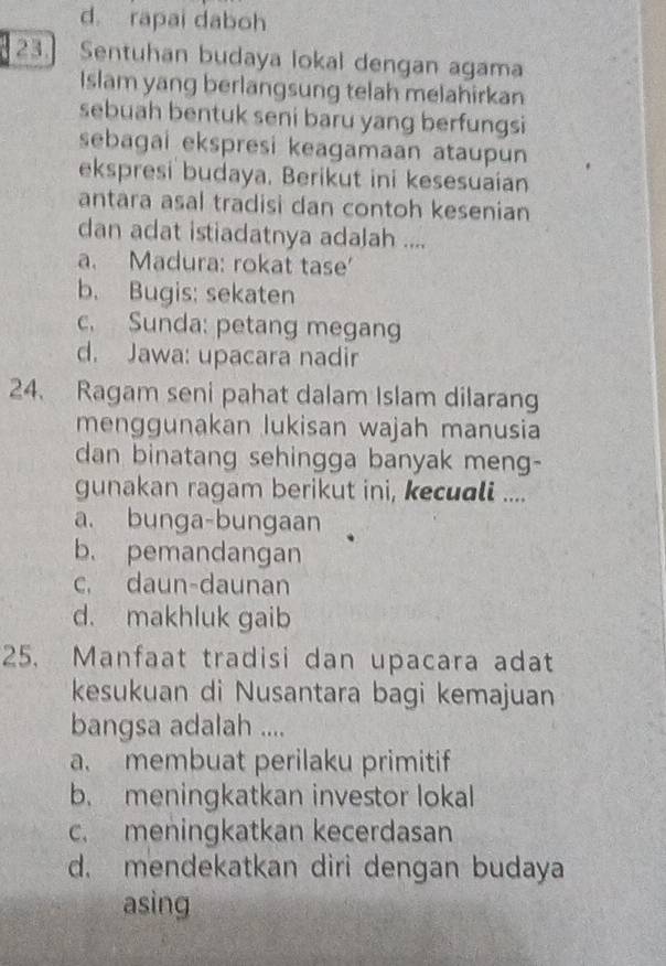 rapai daboh
23. Sentuhan budaya lokal dengan agama
Islam yang berlangsung telah melahirkan
sebuah bentuk seni baru yang berfungsi
sebagai ekspresi keagamaan ataupun
ekspresi budaya. Berikut ini kesesuaian
antara asal tradisi dan contoh kesenian
dan adat istiadatnya adalah ....
a. Madura: rokat tase'
b. Bugis; sekaten
c. Sunda: petang megang
d. Jawa: upacara nadir
24. Ragam seni pahat dalam Islam dilarang
menggunakan lukisan wajah manusia
dan binatang sehingga banyak meng-
gunakan ragam berikut ini, kecuali ....
a. bunga-bungaan
b. pemandangan
c, daun-daunan
d. makhluk gaib
25. Manfaat tradisi dan upacara adat
kesukuan di Nusantara bagi kemajuan
bangsa adalah ....
a. membuat perilaku primitif
b. meningkatkan investor lokal
c. meningkatkan kecerdasan
d. mendekatkan diri dengan budaya
asing