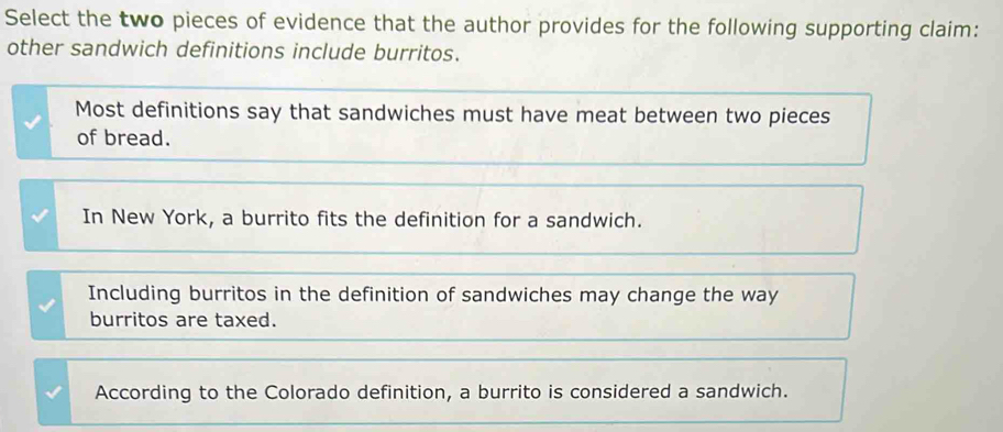 Select the two pieces of evidence that the author provides for the following supporting claim:
other sandwich definitions include burritos.
Most definitions say that sandwiches must have meat between two pieces
of bread.
In New York, a burrito fits the definition for a sandwich.
Including burritos in the definition of sandwiches may change the way
burritos are taxed.
According to the Colorado definition, a burrito is considered a sandwich.