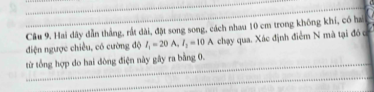 Hai dây dẫn thẳng, rất dài, đặt song song, cách nhau 10 cm trong không khí, có hai 
điện ngược chiều, có cường độ I_1=20A, I_2=10A chạy qua. Xác định điểm N mà tại đó c 
từ tổng hợp do hai dòng điện này gây ra bằng 0.