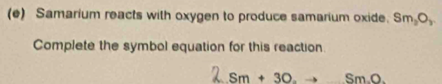 Samarium reacts with oxygen to produce samarium oxide. Sm_2O_3
Complete the symbol equation for this reaction.
Sm+3O_2to SmO.