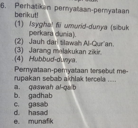 Perhatikan pernyataan-pernyataan
berikut!
(1) Isygha! fii umurid-dunya (sibuk
perkara dunia).
(2) Jauh dari tilawah Al-Qur'an.
(3) Jarang melakukan zikir.
(4) Hubbud-dunya.
Pernyataan-pernyataan tersebut me-
rupakan sebab akhlak tercela ....
a. qaswah al-qalb
b. gadhab
c. gasab
d. hasad
e. munafik