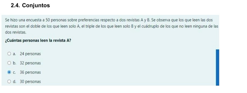 Conjuntos
Se hizo una encuesta a 50 personas sobre preferencias respecto a dos revistas A y B. Se observa que los que leen las dos
revistas son el doble de los que leen solo A, el triple de los que leen solo B y el cuádruplo de los que no leen ninguna de las
dos revistas.
¿Cuántas personas leen la revista A?
a. 24 personas
b. 32 personas
c. 36 personas
d. 30 personas